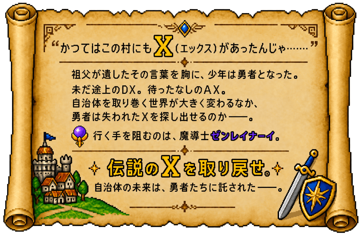かつてはこの村にもX（エックス）があったんじゃ……　祖父が遺したその言葉を胸に、少年は勇者となった。未だ途上のDX。待ったなしのAX。自治体を取り巻く世界が大きく変わるなか、勇者は失われたXを探し出せるのか——。行く手を阻むのは、魔導士ゼンレイナーイ。伝説のXを取り戻せ。自治体の未来は、勇者たちに託された——。